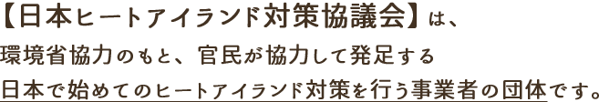 【日本ヒートアイランド対策協議会】は、環境省協力のもと、官民が協力して発足する日本で始めてのヒートアイランド対策を行う事業者の団体です。